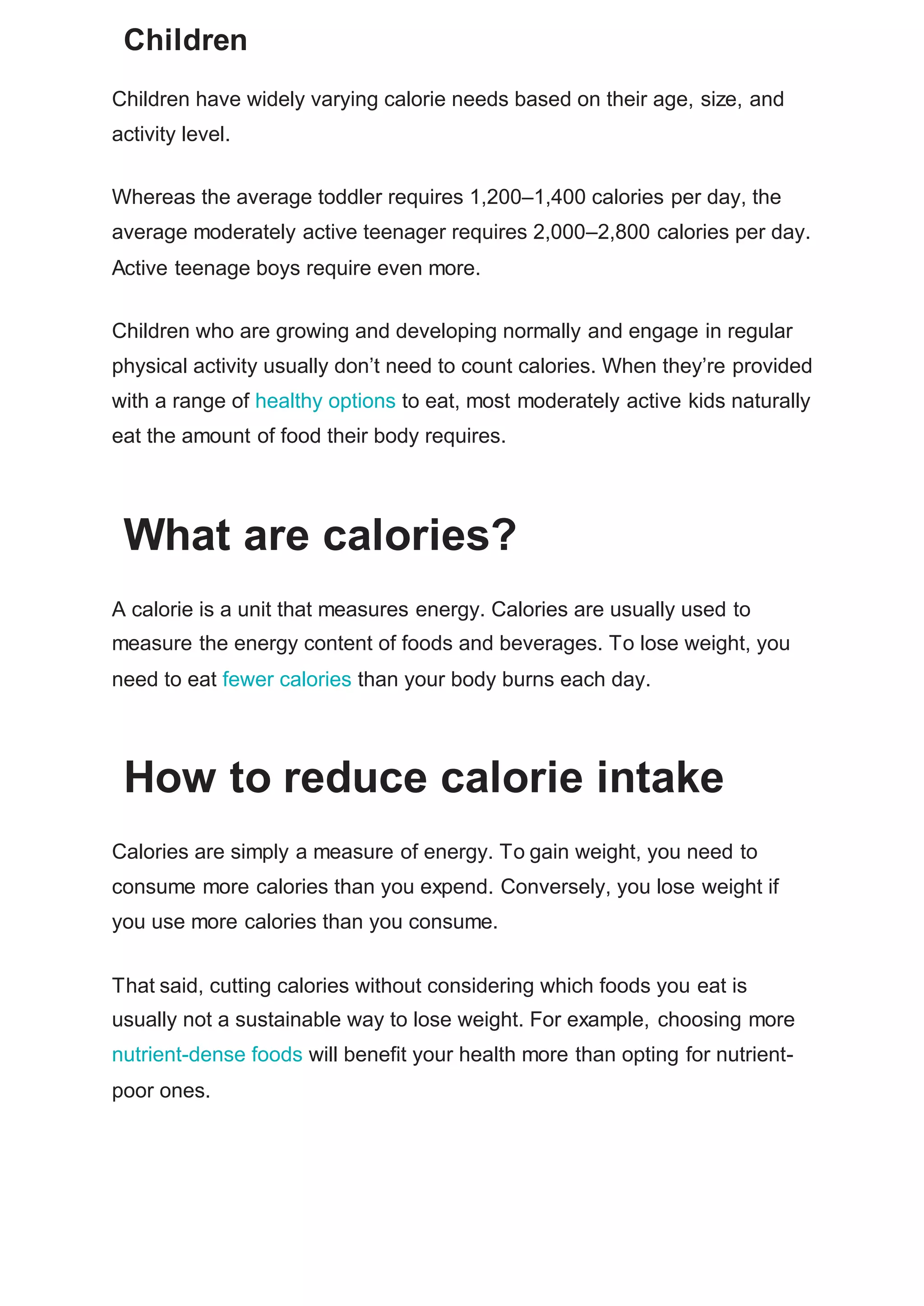 Children
Children have widely varying calorie needs based on their age, size, and
activity level.
Whereas the average toddler requires 1,200–1,400 calories per day, the
average moderately active teenager requires 2,000–2,800 calories per day.
Active teenage boys require even more.
Children who are growing and developing normally and engage in regular
physical activity usually don’t need to count calories. When they’re provided
with a range of healthy options to eat, most moderately active kids naturally
eat the amount of food their body requires.
What are calories?
A calorie is a unit that measures energy. Calories are usually used to
measure the energy content of foods and beverages. To lose weight, you
need to eat fewer calories than your body burns each day.
How to reduce calorie intake
Calories are simply a measure of energy. To gain weight, you need to
consume more calories than you expend. Conversely, you lose weight if
you use more calories than you consume.
That said, cutting calories without considering which foods you eat is
usually not a sustainable way to lose weight. For example, choosing more
nutrient-dense foods will benefit your health more than opting for nutrient-
poor ones.
 