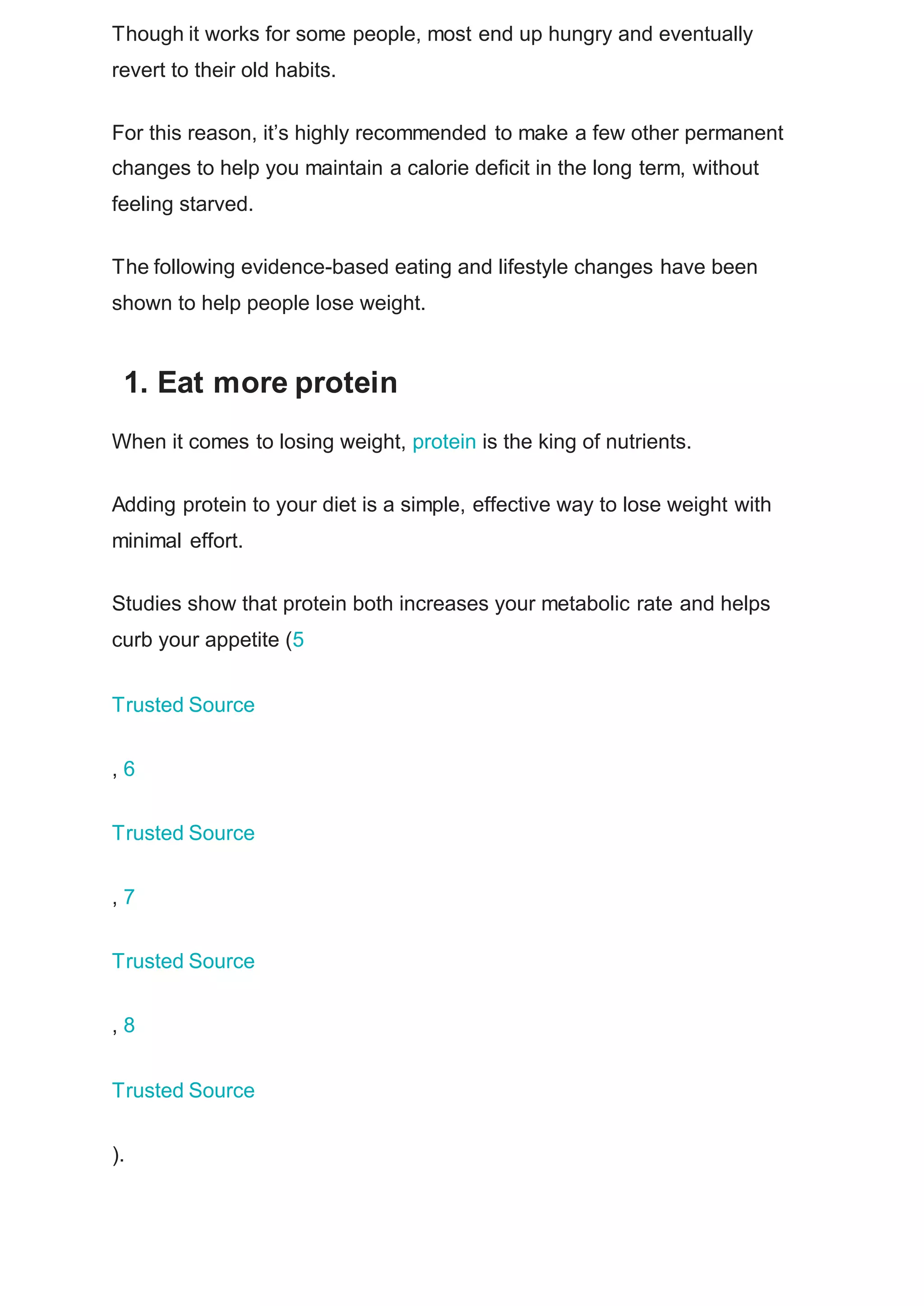 Though it works for some people, most end up hungry and eventually
revert to their old habits.
For this reason, it’s highly recommended to make a few other permanent
changes to help you maintain a calorie deficit in the long term, without
feeling starved.
The following evidence-based eating and lifestyle changes have been
shown to help people lose weight.
1. Eat more protein
When it comes to losing weight, protein is the king of nutrients.
Adding protein to your diet is a simple, effective way to lose weight with
minimal effort.
Studies show that protein both increases your metabolic rate and helps
curb your appetite (5
Trusted Source
, 6
Trusted Source
, 7
Trusted Source
, 8
Trusted Source
).
 