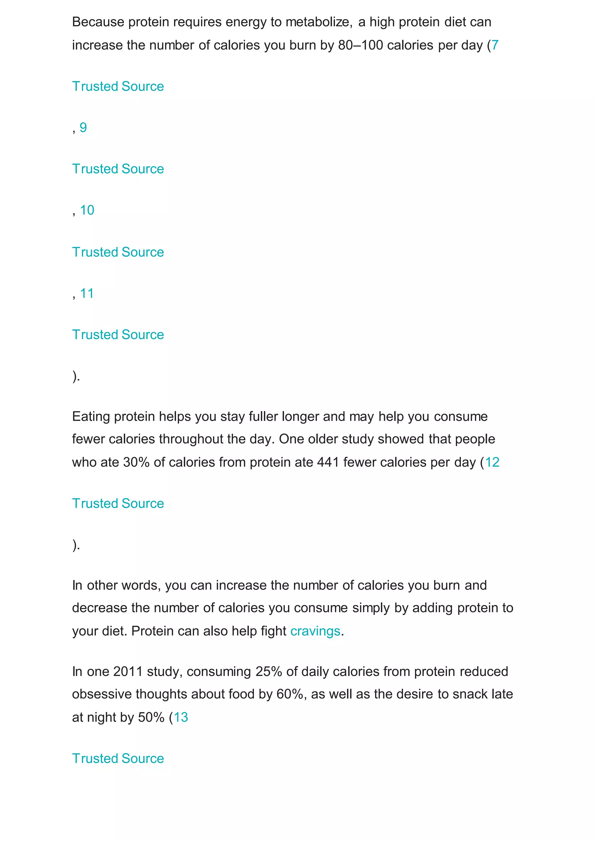 Because protein requires energy to metabolize, a high protein diet can
increase the number of calories you burn by 80–100 calories per day (7
Trusted Source
, 9
Trusted Source
, 10
Trusted Source
, 11
Trusted Source
).
Eating protein helps you stay fuller longer and may help you consume
fewer calories throughout the day. One older study showed that people
who ate 30% of calories from protein ate 441 fewer calories per day (12
Trusted Source
).
In other words, you can increase the number of calories you burn and
decrease the number of calories you consume simply by adding protein to
your diet. Protein can also help fight cravings.
In one 2011 study, consuming 25% of daily calories from protein reduced
obsessive thoughts about food by 60%, as well as the desire to snack late
at night by 50% (13
Trusted Source
 