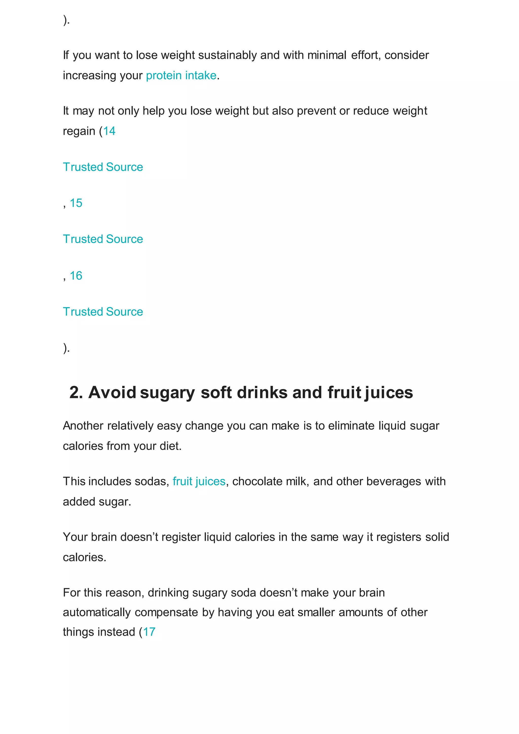 ).
If you want to lose weight sustainably and with minimal effort, consider
increasing your protein intake.
It may not only help you lose weight but also prevent or reduce weight
regain (14
Trusted Source
, 15
Trusted Source
, 16
Trusted Source
).
2. Avoid sugary soft drinks and fruit juices
Another relatively easy change you can make is to eliminate liquid sugar
calories from your diet.
This includes sodas, fruit juices, chocolate milk, and other beverages with
added sugar.
Your brain doesn’t register liquid calories in the same way it registers solid
calories.
For this reason, drinking sugary soda doesn’t make your brain
automatically compensate by having you eat smaller amounts of other
things instead (17
 