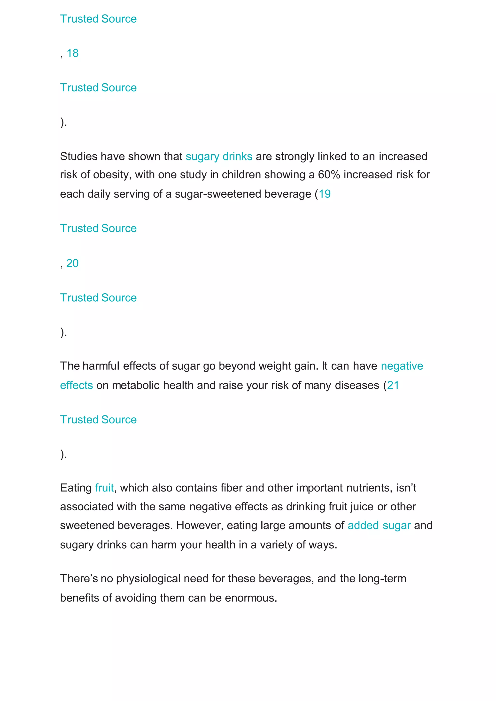 Trusted Source
, 18
Trusted Source
).
Studies have shown that sugary drinks are strongly linked to an increased
risk of obesity, with one study in children showing a 60% increased risk for
each daily serving of a sugar-sweetened beverage (19
Trusted Source
, 20
Trusted Source
).
The harmful effects of sugar go beyond weight gain. It can have negative
effects on metabolic health and raise your risk of many diseases (21
Trusted Source
).
Eating fruit, which also contains fiber and other important nutrients, isn’t
associated with the same negative effects as drinking fruit juice or other
sweetened beverages. However, eating large amounts of added sugar and
sugary drinks can harm your health in a variety of ways.
There’s no physiological need for these beverages, and the long-term
benefits of avoiding them can be enormous.
 