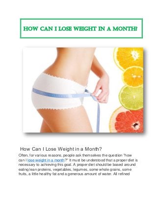 How Can I Lose Weight in a Month?
How Can I Lose Weight in a Month?
Often, for various reasons, people ask themselves the question "how
can I lose weight in a month?" It must be understood that a proper diet is
necessary to achieving this goal. A proper diet should be based around
eating lean proteins, vegetables, legumes, some whole grains, some
fruits, a little healthy fat and a generous amount of water. All refined
 