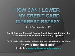 Credit Card Negotiating 101

Credit Card and Personal Finance Coach takes you through the
     steps to lower interest rates and monthly payments.

For full details and information on Credit Card Negotiating check out our eBook

                 “How to Beat the Banks”
           Available at www.creditcardnegotiations.com
 