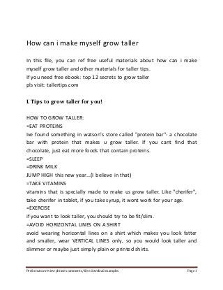 How can i make myself grow taller 
In this file, you can ref free useful materials about how can i make 
myself grow taller and other materials for taller tips. 
If you need free ebook: top 12 secrets to grow taller 
pls visit: tallertips.com 
I. Tips to grow taller for you! 
HOW TO GROW TALLER: 
=EAT PROTEINS 
Ive found something in watson's store called "protein bar"- a chocolate 
bar with protein that makes u grow taller. If you cant find that 
chocolate, just eat more foods that contain proteins. 
=SLEEP 
=DRINK MILK 
JUMP HIGH this new year...(I believe in that) 
=TAKE VITAMINS 
vitamins that is specially made to make us grow taller. Like "cherifer", 
take cherifer in tablet, if you take syrup, it wont work for your age. 
=EXERCISE 
if you want to look taller, you should try to be fit/slim. 
=AVOID HORIZONTAL LINES ON A SHIRT 
avoid wearing horizontal lines on a shirt which makes you look fatter 
and smaller, wear VERTICAL LINES only, so you would look taller and 
slimmer or maybe just simply plain or printed shirts. 
Performance review phrases comments/ free download examples Page 1 
 