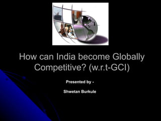 How can India become Globally
   Competitive? (w.r.t-GCI)
           Presented by -

          Shwetan Burkule
 