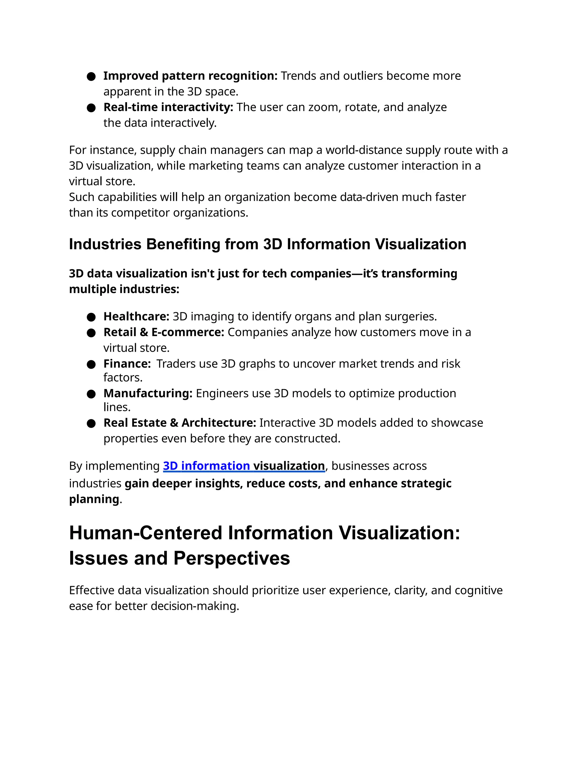 ● Improved pattern recognition: Trends and outliers become more
apparent in the 3D space.
● Real-time interactivity: The user can zoom, rotate, and analyze
the data interactively.
For instance, supply chain managers can map a world-distance supply route with a
3D visualization, while marketing teams can analyze customer interaction in a
virtual store.
Such capabilities will help an organization become data-driven much faster
than its competitor organizations.
Industries Benefiting from 3D Information Visualization
3D data visualization isn't just for tech companies—it’s transforming
multiple industries:
● Healthcare: 3D imaging to identify organs and plan surgeries.
● Retail & E-commerce: Companies analyze how customers move in a
virtual store.
● Finance: Traders use 3D graphs to uncover market trends and risk
factors.
● Manufacturing: Engineers use 3D models to optimize production
lines.
● Real Estate & Architecture: Interactive 3D models added to showcase
properties even before they are constructed.
By implementing 3D information visualization, businesses across
industries gain deeper insights, reduce costs, and enhance strategic
planning.
Human-Centered Information Visualization:
Issues and Perspectives
Effective data visualization should prioritize user experience, clarity, and cognitive
ease for better decision-making.
 