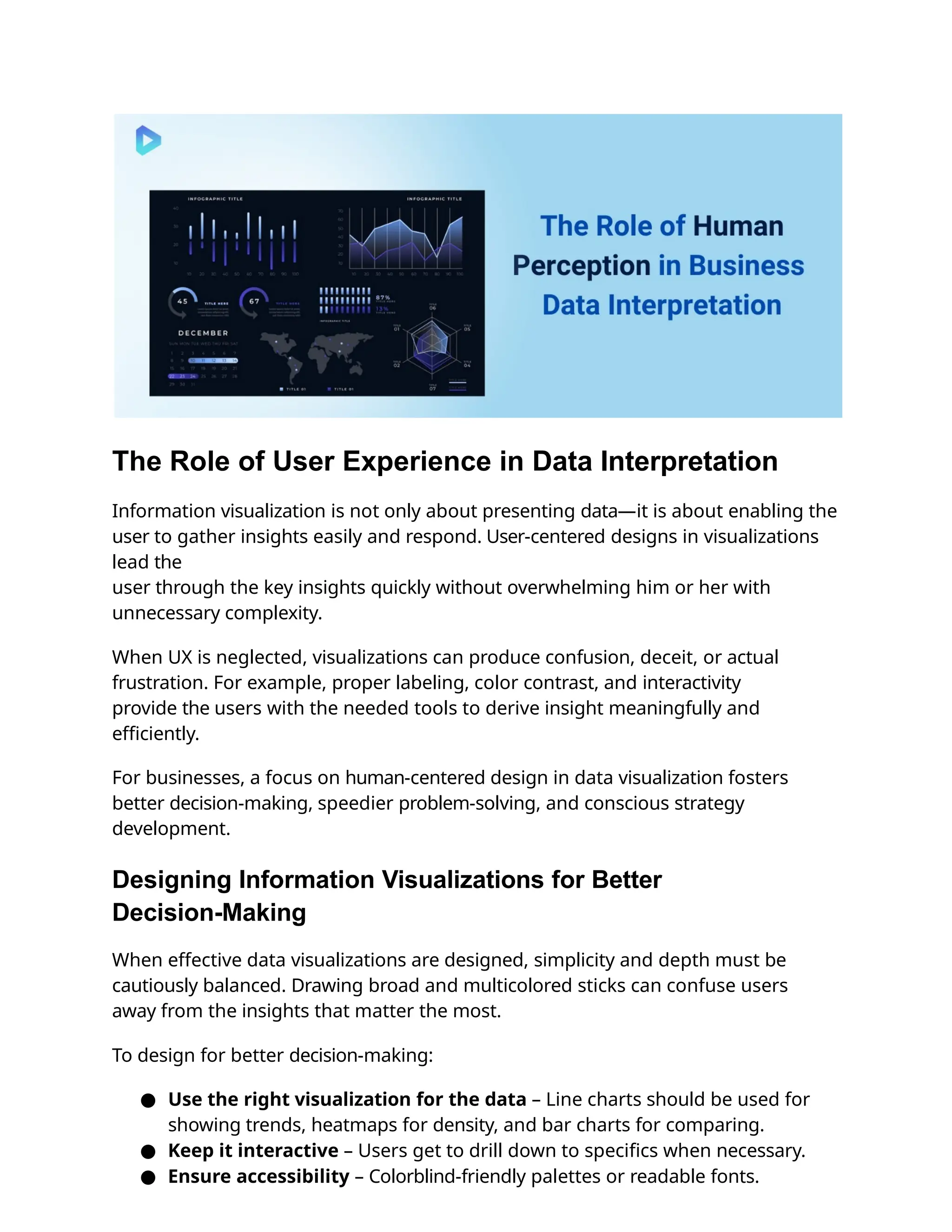 The Role of User Experience in Data Interpretation
Information visualization is not only about presenting data—it is about enabling the
user to gather insights easily and respond. User-centered designs in visualizations
lead the
user through the key insights quickly without overwhelming him or her with
unnecessary complexity.
When UX is neglected, visualizations can produce confusion, deceit, or actual
frustration. For example, proper labeling, color contrast, and interactivity
provide the users with the needed tools to derive insight meaningfully and
eﬃciently.
For businesses, a focus on human-centered design in data visualization fosters
better decision-making, speedier problem-solving, and conscious strategy
development.
Designing Information Visualizations for Better
Decision-Making
When effective data visualizations are designed, simplicity and depth must be
cautiously balanced. Drawing broad and multicolored sticks can confuse users
away from the insights that matter the most.
To design for better decision-making:
● Use the right visualization for the data – Line charts should be used for
showing trends, heatmaps for density, and bar charts for comparing.
● Keep it interactive – Users get to drill down to speciﬁcs when necessary.
● Ensure accessibility – Colorblind-friendly palettes or readable fonts.
 