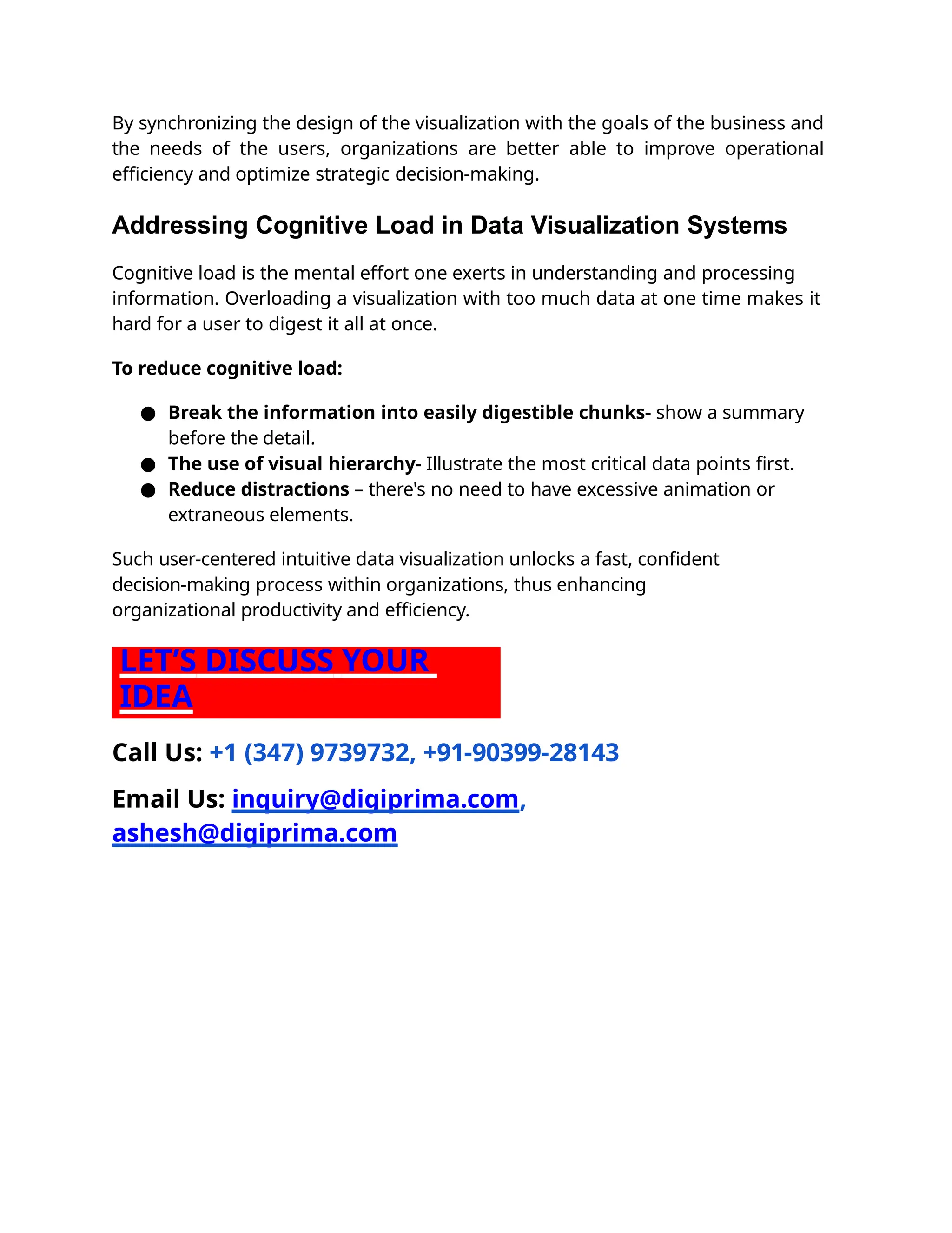 By synchronizing the design of the visualization with the goals of the business and
the needs of the users, organizations are better able to improve operational
eﬃciency and optimize strategic decision-making.
Addressing Cognitive Load in Data Visualization Systems
Cognitive load is the mental effort one exerts in understanding and processing
information. Overloading a visualization with too much data at one time makes it
hard for a user to digest it all at once.
To reduce cognitive load:
● Break the information into easily digestible chunks- show a summary
before the detail.
● The use of visual hierarchy- Illustrate the most critical data points ﬁrst.
● Reduce distractions – there's no need to have excessive animation or
extraneous elements.
Such user-centered intuitive data visualization unlocks a fast, conﬁdent
decision-making process within organizations, thus enhancing
organizational productivity and eﬃciency.
LET’S DISCUSS YOUR
IDEA
Call Us: +1 (347) 9739732, +91-90399-28143
Email Us: inquiry@digiprima.com,
ashesh@digiprima.com
 