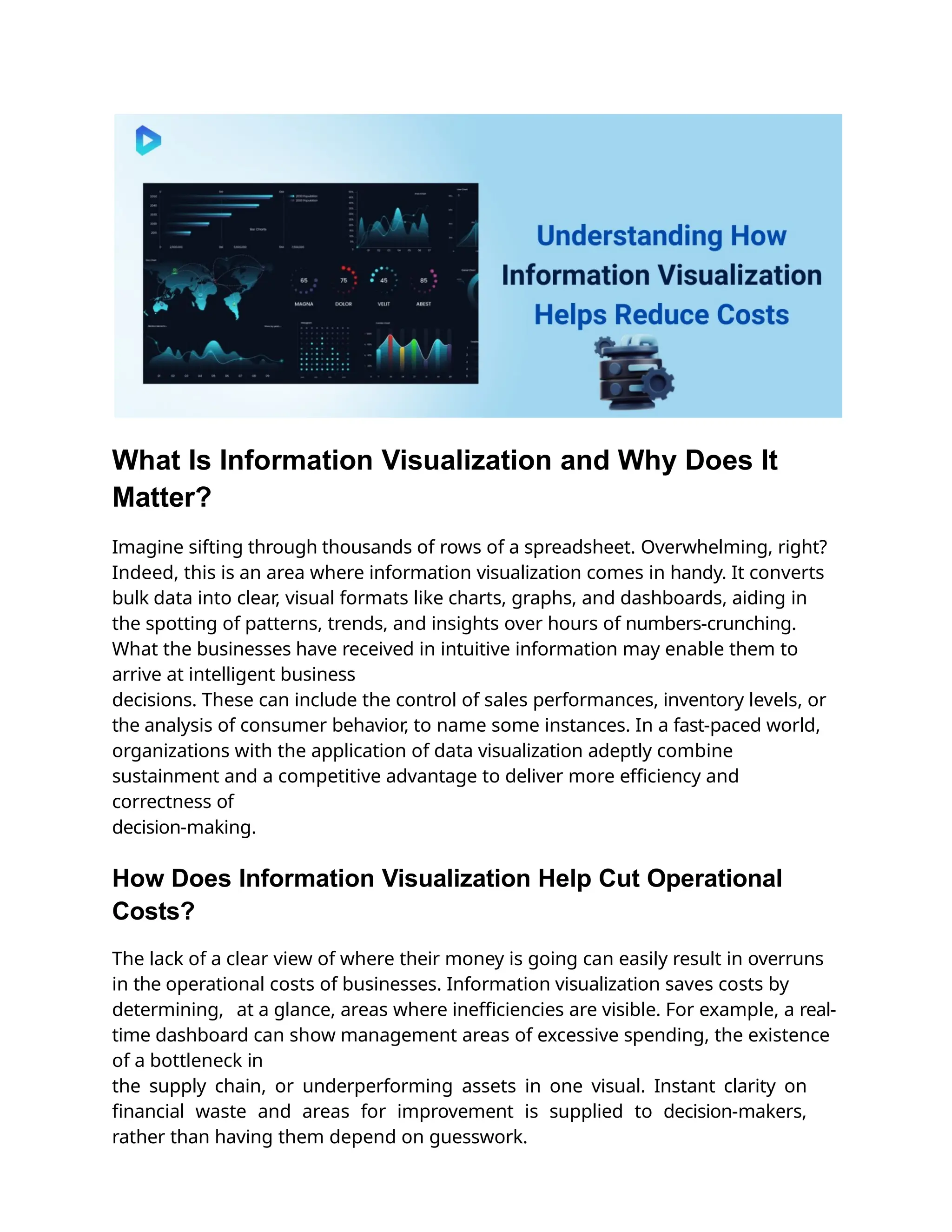 What Is Information Visualization and Why Does It
Matter?
Imagine sifting through thousands of rows of a spreadsheet. Overwhelming, right?
Indeed, this is an area where information visualization comes in handy. It converts
bulk data into clear, visual formats like charts, graphs, and dashboards, aiding in
the spotting of patterns, trends, and insights over hours of numbers-crunching.
What the businesses have received in intuitive information may enable them to
arrive at intelligent business
decisions. These can include the control of sales performances, inventory levels, or
the analysis of consumer behavior, to name some instances. In a fast-paced world,
organizations with the application of data visualization adeptly combine
sustainment and a competitive advantage to deliver more eﬃciency and
correctness of
decision-making.
How Does Information Visualization Help Cut Operational
Costs?
The lack of a clear view of where their money is going can easily result in overruns
in the operational costs of businesses. Information visualization saves costs by
determining, at a glance, areas where ineﬃciencies are visible. For example, a real-
time dashboard can show management areas of excessive spending, the existence
of a bottleneck in
the supply chain, or underperforming assets in one visual. Instant clarity on
ﬁnancial waste and areas for improvement is supplied to decision-makers,
rather than having them depend on guesswork.
 