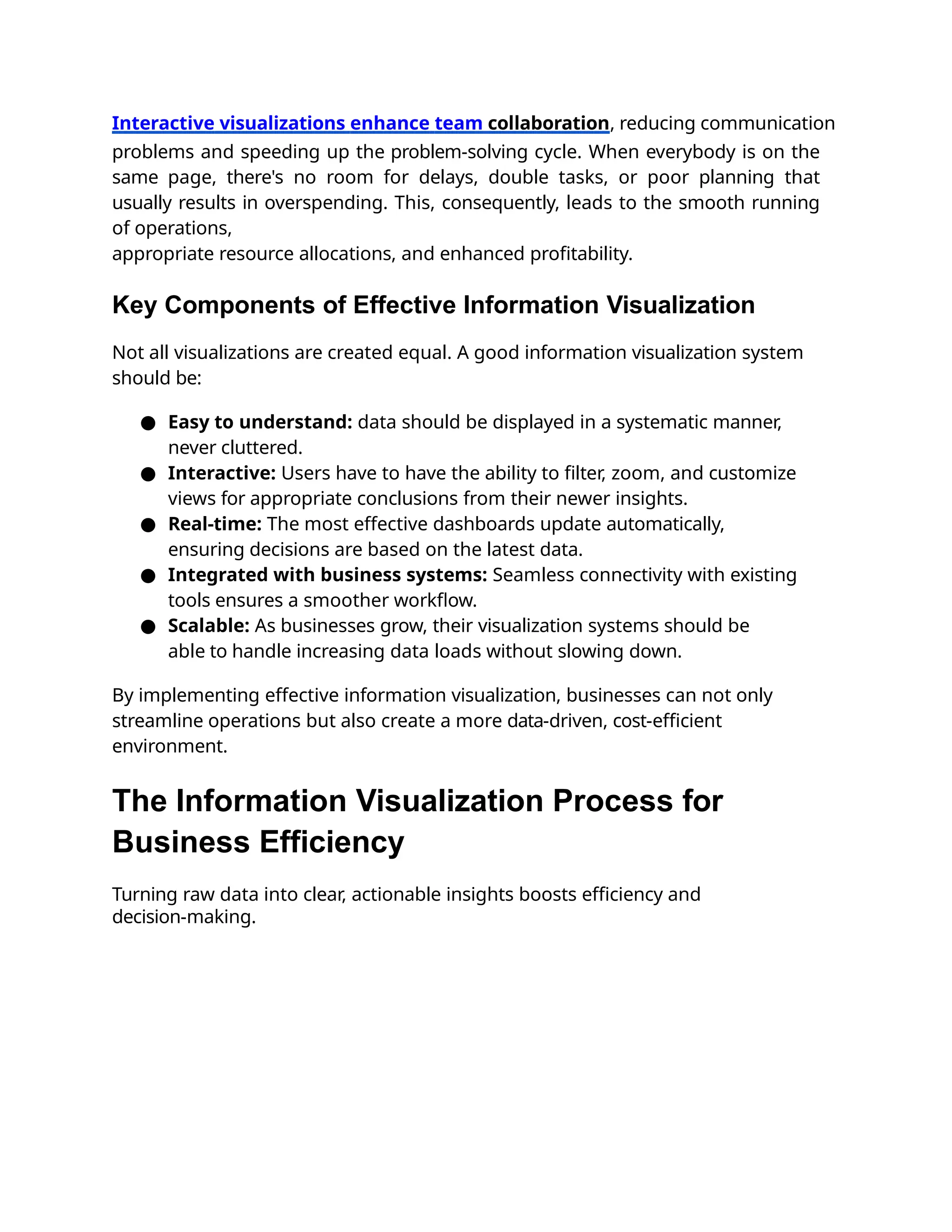 Interactive visualizations enhance team collaboration, reducing communication
problems and speeding up the problem-solving cycle. When everybody is on the
same page, there's no room for delays, double tasks, or poor planning that
usually results in overspending. This, consequently, leads to the smooth running
of operations,
appropriate resource allocations, and enhanced proﬁtability.
Key Components of Effective Information Visualization
Not all visualizations are created equal. A good information visualization system
should be:
● Easy to understand: data should be displayed in a systematic manner,
never cluttered.
● Interactive: Users have to have the ability to ﬁlter, zoom, and customize
views for appropriate conclusions from their newer insights.
● Real-time: The most effective dashboards update automatically,
ensuring decisions are based on the latest data.
● Integrated with business systems: Seamless connectivity with existing
tools ensures a smoother workﬂow.
● Scalable: As businesses grow, their visualization systems should be
able to handle increasing data loads without slowing down.
By implementing effective information visualization, businesses can not only
streamline operations but also create a more data-driven, cost-eﬃcient
environment.
The Information Visualization Process for
Business Efficiency
Turning raw data into clear, actionable insights boosts eﬃciency and
decision-making.
 