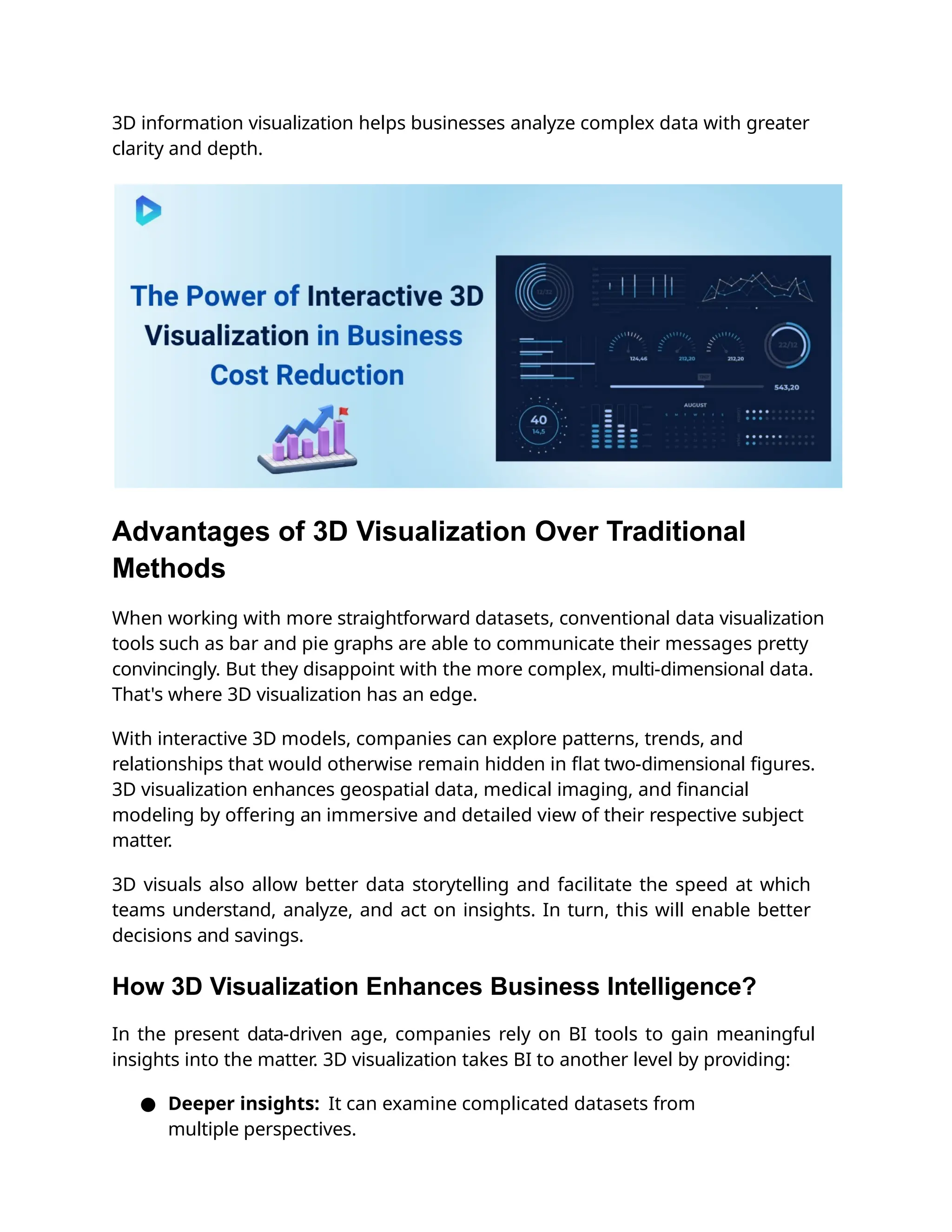 3D information visualization helps businesses analyze complex data with greater
clarity and depth.
Advantages of 3D Visualization Over Traditional
Methods
When working with more straightforward datasets, conventional data visualization
tools such as bar and pie graphs are able to communicate their messages pretty
convincingly. But they disappoint with the more complex, multi-dimensional data.
That's where 3D visualization has an edge.
With interactive 3D models, companies can explore patterns, trends, and
relationships that would otherwise remain hidden in ﬂat two-dimensional ﬁgures.
3D visualization enhances geospatial data, medical imaging, and ﬁnancial
modeling by offering an immersive and detailed view of their respective subject
matter.
3D visuals also allow better data storytelling and facilitate the speed at which
teams understand, analyze, and act on insights. In turn, this will enable better
decisions and savings.
How 3D Visualization Enhances Business Intelligence?
In the present data-driven age, companies rely on BI tools to gain meaningful
insights into the matter. 3D visualization takes BI to another level by providing:
● Deeper insights: It can examine complicated datasets from
multiple perspectives.
 