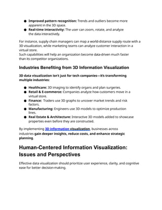 ● Improved pattern recognition: Trends and outliers become more
apparent in the 3D space.
● Real-time interactivity: The user can zoom, rotate, and analyze
the data interactively.
For instance, supply chain managers can map a world-distance supply route with a
3D visualization, while marketing teams can analyze customer interaction in a
virtual store.
Such capabilities will help an organization become data-driven much faster
than its competitor organizations.
Industries Benefiting from 3D Information Visualization
3D data visualization isn't just for tech companies—it’s transforming
multiple industries:
● Healthcare: 3D imaging to identify organs and plan surgeries.
● Retail & E-commerce: Companies analyze how customers move in a
virtual store.
● Finance: Traders use 3D graphs to uncover market trends and risk
factors.
● Manufacturing: Engineers use 3D models to optimize production
lines.
● Real Estate & Architecture: Interactive 3D models added to showcase
properties even before they are constructed.
By implementing 3D information visualization, businesses across
industries gain deeper insights, reduce costs, and enhance strategic
planning.
Human-Centered Information Visualization:
Issues and Perspectives
Effective data visualization should prioritize user experience, clarity, and cognitive
ease for better decision-making.
 