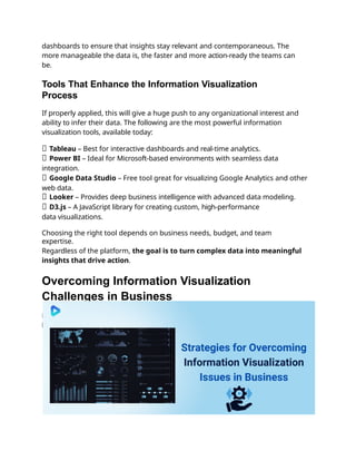 dashboards to ensure that insights stay relevant and contemporaneous. The
more manageable the data is, the faster and more action-ready the teams can
be.
Tools That Enhance the Information Visualization
Process
If properly applied, this will give a huge push to any organizational interest and
ability to infer their data. The following are the most powerful information
visualization tools, available today:
✅ Tableau – Best for interactive dashboards and real-time analytics.
✅ Power BI – Ideal for Microsoft-based environments with seamless data
integration.
✅ Google Data Studio – Free tool great for visualizing Google Analytics and other
web data.
✅ Looker – Provides deep business intelligence with advanced data modeling.
✅ D3.js – A JavaScript library for creating custom, high-performance
data visualizations.
Choosing the right tool depends on business needs, budget, and team
expertise.
Regardless of the platform, the goal is to turn complex data into meaningful
insights that drive action.
Overcoming Information Visualization
Challenges in Business
Businesses rely on data visualization, but challenges in clarity and accuracy can
hinder decision-making.
 