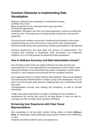 Common Obstacles in Implementing Data
Visualization
Making an effective data visualization is nothing like throwing
numbers into a chart.
Many companies do not understand which way to go when
choosing the appropriate
visualization. Although a pie chart may show proportions, it does not analyze the
trend over time. The wrong way of visualizing leads to distortion and incorrect
judgments.
The second main problem concerned in handling large datasets is information
overload. Giving too much information at once causes users' fragmentation,
whereas too little leaves them speculating. Finding a good balance is all-important.
Technical impediments also slow down the process of implementation. The
company lacks expertise in visualization tools, automation, and integration
problems, so it can't fully harness the potential of data visualization.
How to Address Accuracy and Data Interpretation Issues?
Even the best-curated charts are useless if they do not show accurate and
meaningful data. It is the responsibility of an organization to have uniform data,
meaning veriﬁcation of sources before they make a visualization. Conﬂict about
any data in case of separate sources would roll into complete confusion.
One suggested solution is indeed real-time data validation. Data can be validated
and automatically identiﬁed before it makes its way to the dashboards. This cuts
down on errors through early detection. Mapping data onto a dashboard should
also avoid
misinterpretation through clear labeling and annotation, as well as through
interactivity.
Finally, it also gives organizations an edge in avoiding common mistakes in
interpretation by training their teams to be data literate. If users are able to
read data and infer correctly, better decisions will follow.
Enhancing User Experience with Clear Visual
Representations
Data visualization is not just plain number mixing; rather, it involves telling a
story. An overloaded, messy dashboard causes great frustration and ineﬃciency
in users.
Simplicity and clarity make for great user experiences.
 