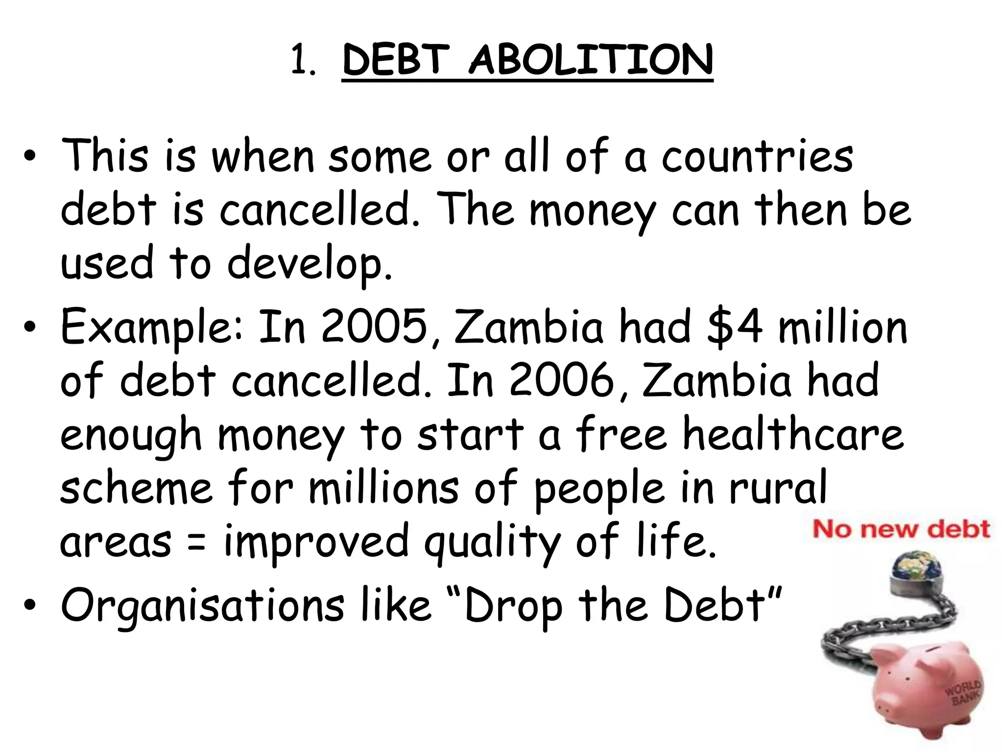 1.  DEBT ABOLITION This is when some or all of a countries debt is cancelled. The money can then be used to develop. Example: In 2005, Zambia had $4 million of debt cancelled. In 2006, Zambia had enough money to start a free healthcare scheme for millions of people in rural areas = improved quality of life.Organisations like “Drop the Debt” 