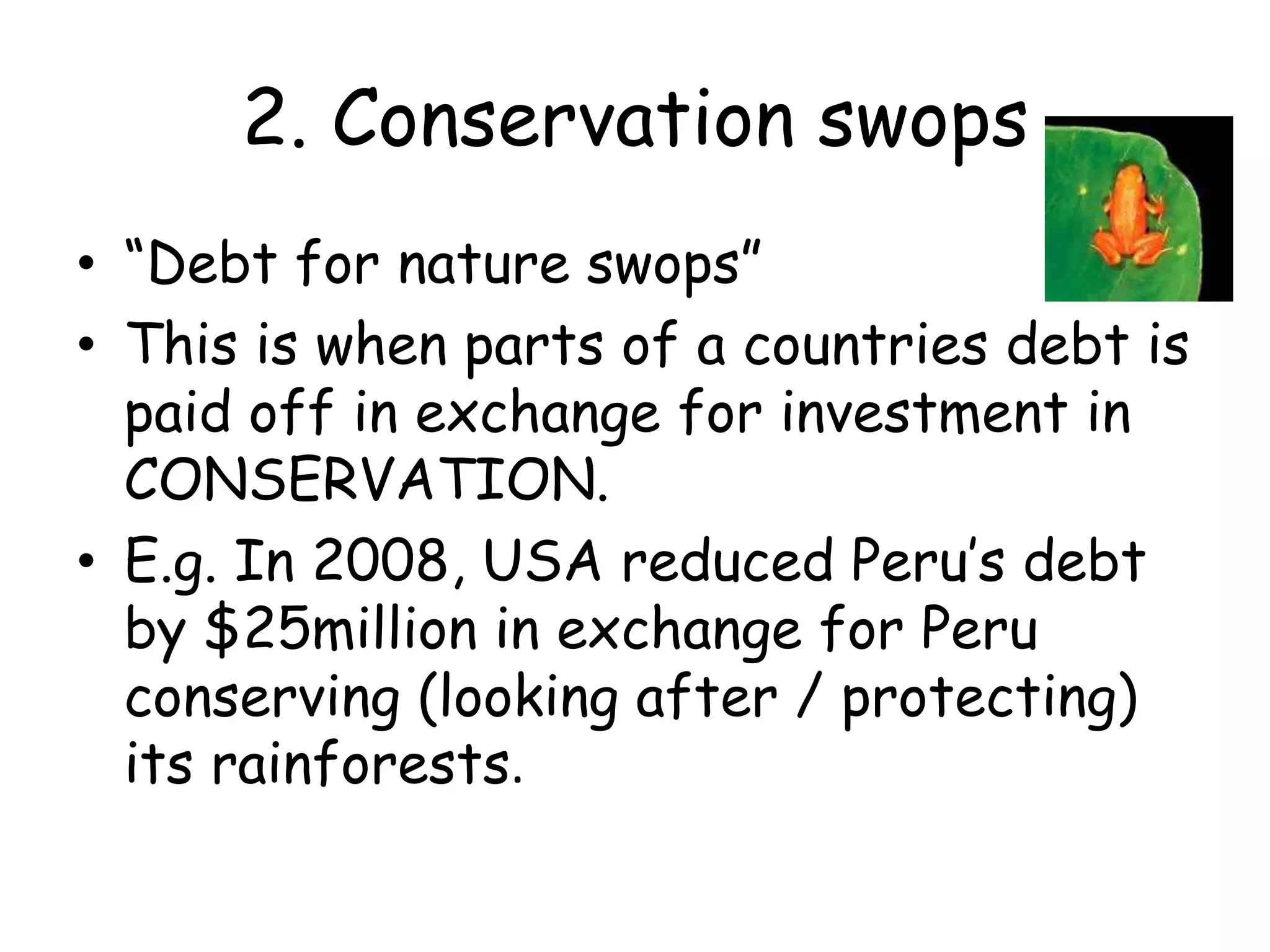 2. Conservation swops“Debt for nature swops”This is when parts of a countries debt is paid off in exchange for investment in CONSERVATION. E.g. In 2008, USA reduced Peru’s debt by $25million in exchange for Peru conserving (looking after / protecting) its rainforests.