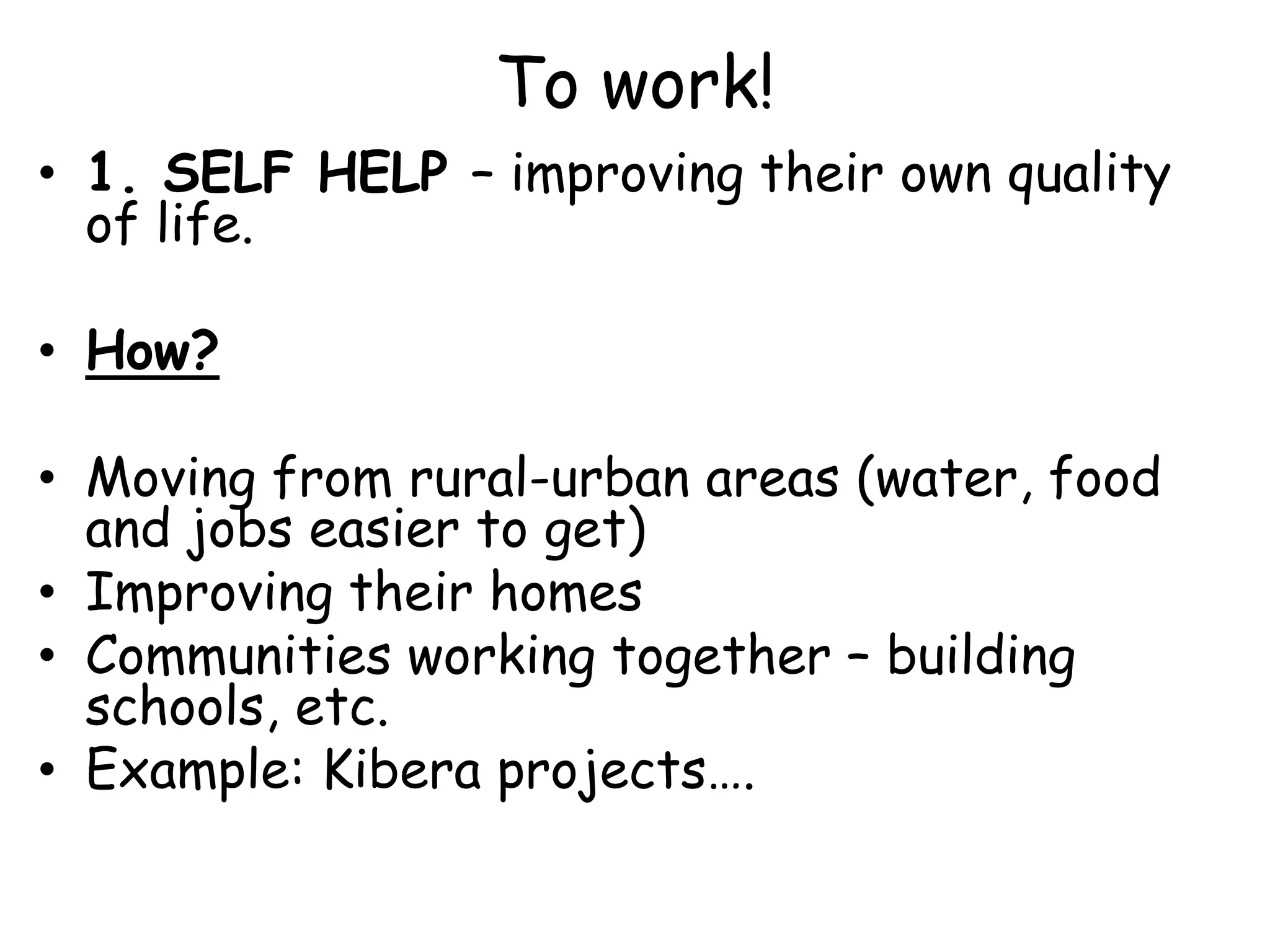 To work!1. SELF HELP – improving their own quality of life.How?Moving from rural-urban areas (water, food and jobs easier to get)Improving their homesCommunities working together – building schools, etc.Example: Kibera projects….
