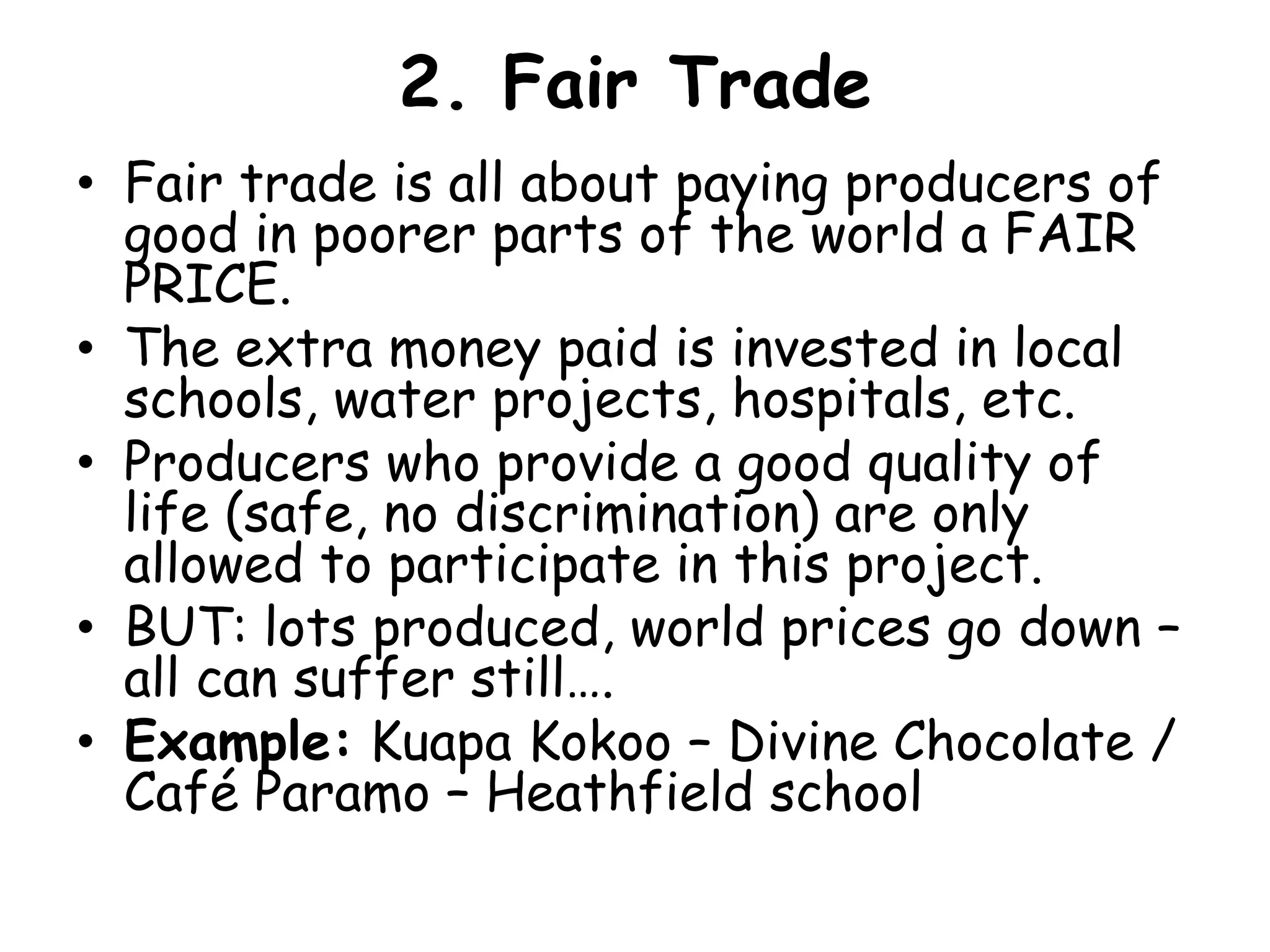 2. Fair Trade   Fair trade is all about paying producers of good in poorer parts of the world a FAIR PRICE.The extra money paid is invested in local schools, water projects, hospitals, etc.Producers who provide a good quality of life (safe, no discrimination) are only allowed to participate in this project.BUT: lots produced, world prices go down – all can suffer still….Example:KuapaKokoo – Divine Chocolate / Café Paramo – Heathfield school