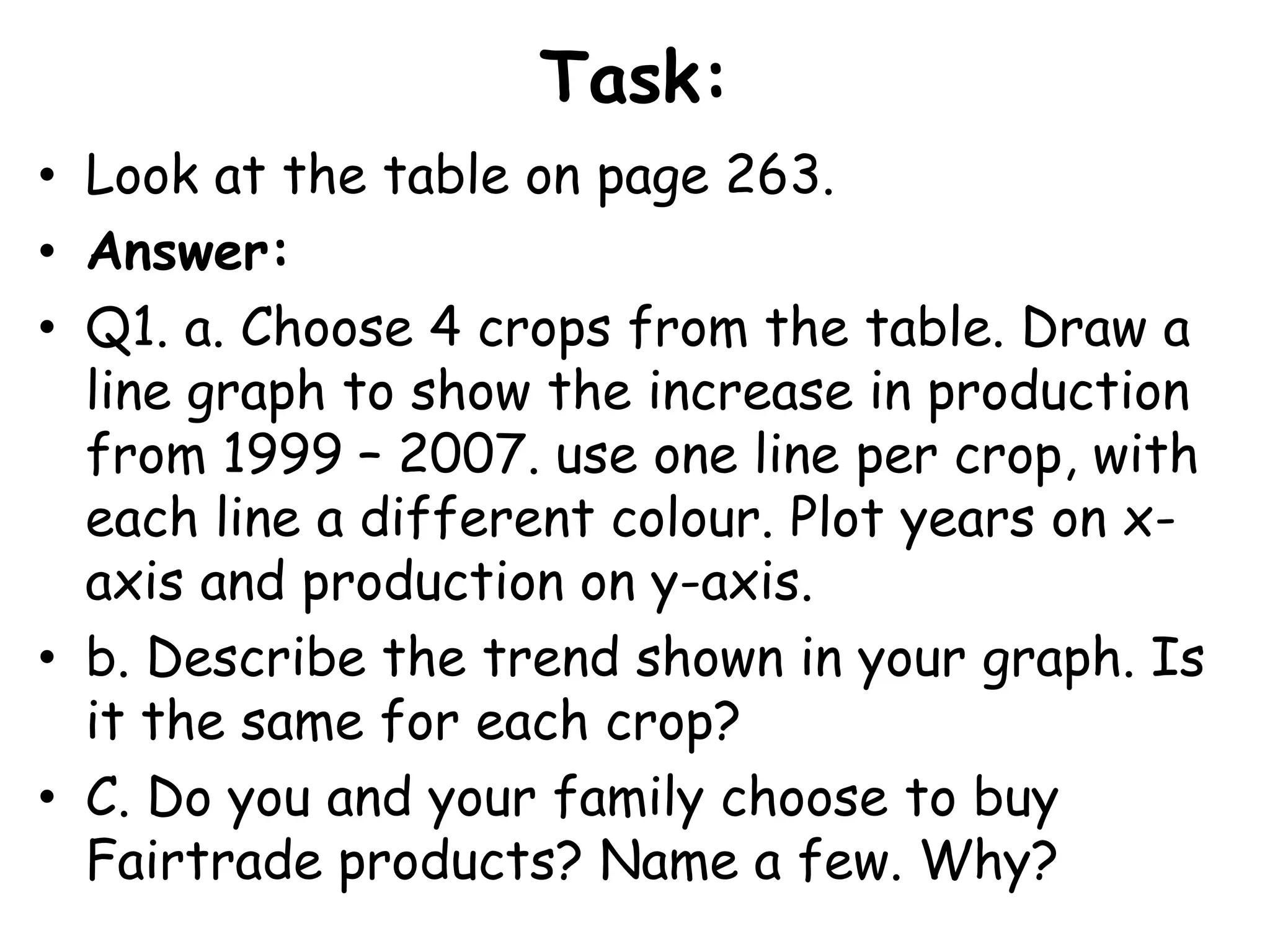 Task:Look at the table on page 263.Answer:Q1. a. Choose 4 crops from the table. Draw a line graph to show the increase in production from 1999 – 2007. use one line per crop, with each line a different colour. Plot years on x-axis and production on y-axis.b. Describe the trend shown in your graph. Is it the same for each crop?C. Do you and your family choose to buy Fairtrade products? Name a few. Why?