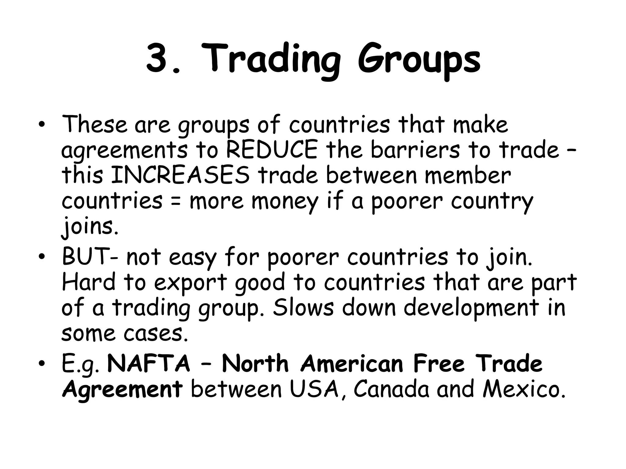 3. Trading GroupsThese are groups of countries that make agreements to REDUCE the barriers to trade – this INCREASES trade between member countries = more money if a poorer country joins.BUT- not easy for poorer countries to join. Hard to export good to countries that are part of a trading group. Slows down development in some cases. E.g. NAFTA – North American Free Trade Agreement between USA, Canada and Mexico. 