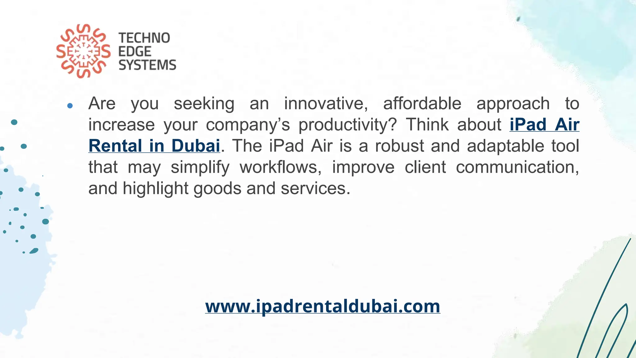 ● Are you seeking an innovative, affordable approach to
increase your company’s productivity? Think about iPad Air
Rental in Dubai. The iPad Air is a robust and adaptable tool
that may simplify workflows, improve client communication,
and highlight goods and services.
www.ipadrentaldubai.com
 