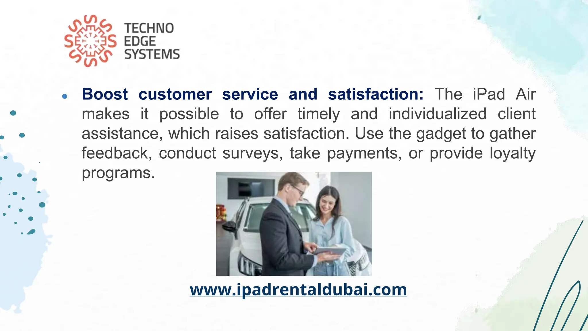 ● Boost customer service and satisfaction: The iPad Air
makes it possible to offer timely and individualized client
assistance, which raises satisfaction. Use the gadget to gather
feedback, conduct surveys, take payments, or provide loyalty
programs.
www.ipadrentaldubai.com
 