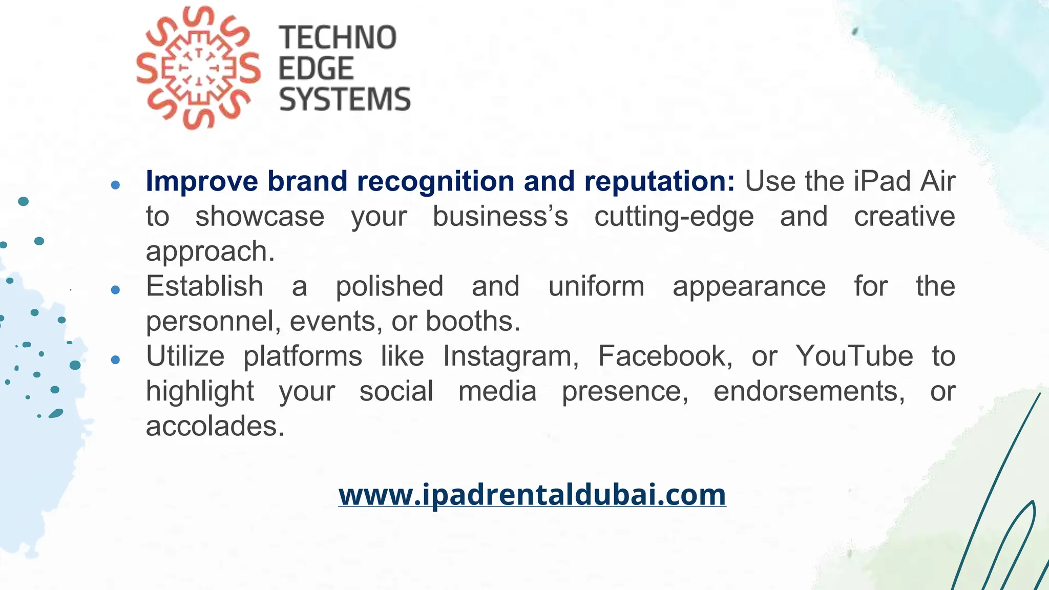 ● Improve brand recognition and reputation: Use the iPad Air
to showcase your business’s cutting-edge and creative
approach.
● Establish a polished and uniform appearance for the
personnel, events, or booths.
● Utilize platforms like Instagram, Facebook, or YouTube to
highlight your social media presence, endorsements, or
accolades.
www.ipadrentaldubai.com
 