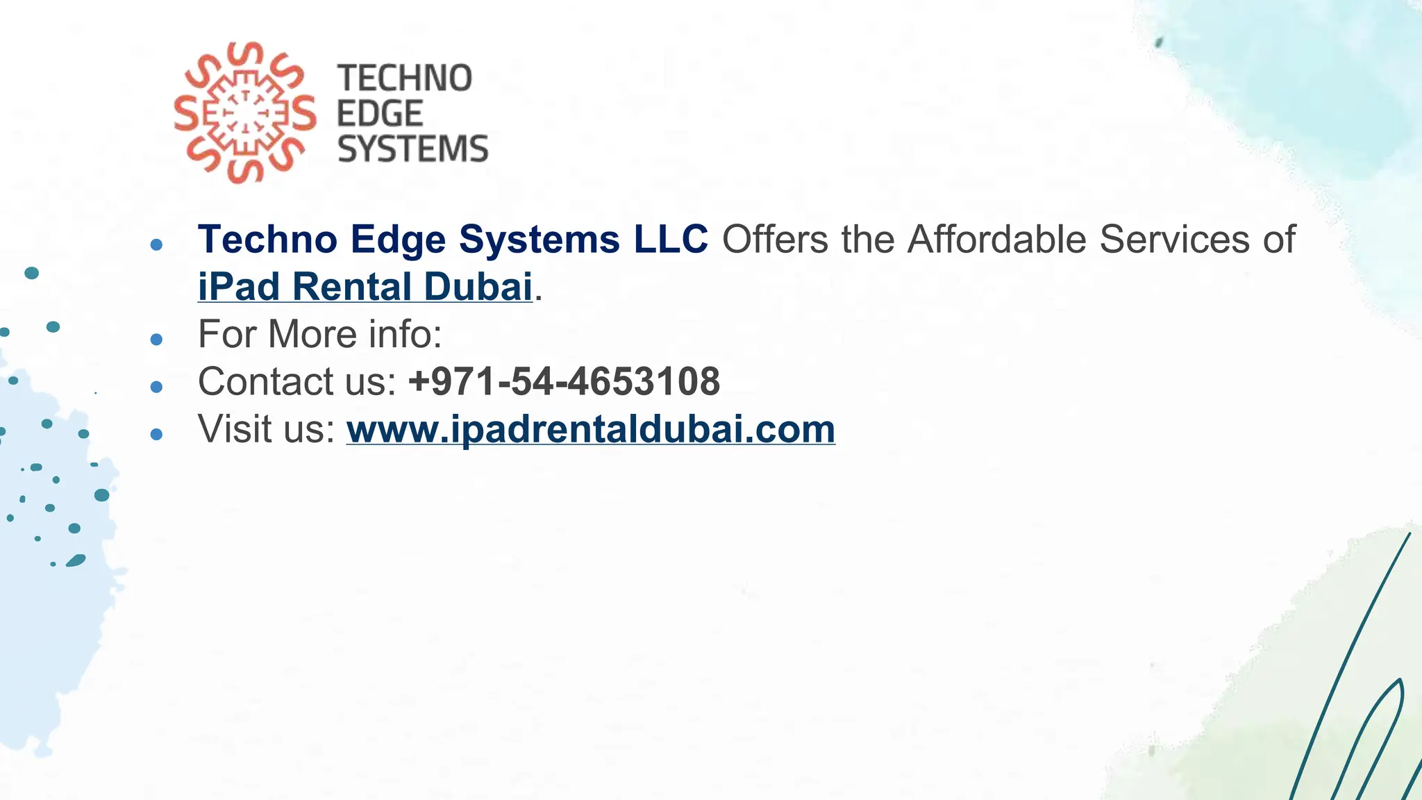 ● Techno Edge Systems LLC Offers the Affordable Services of
iPad Rental Dubai.
● For More info:
● Contact us: +971-54-4653108
● Visit us: www.ipadrentaldubai.com
 