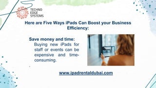 Save money and time:
Buying new iPads for
staff or events can be
expensive and time-
consuming.
.
Here are Five Ways iPads Can Boost your Business
Efficiency:
www.ipadrentaldubai.com
 