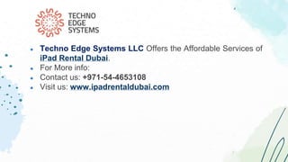 ● Techno Edge Systems LLC Offers the Affordable Services of
iPad Rental Dubai.
● For More info:
● Contact us: +971-54-4653108
● Visit us: www.ipadrentaldubai.com
 