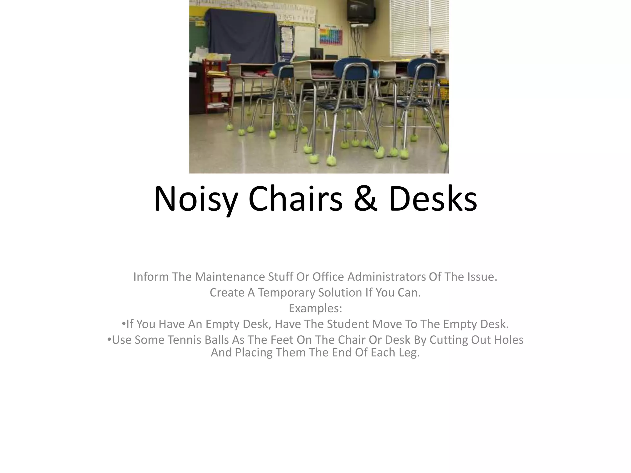 Noisy Chairs & Desks
Inform The Maintenance Stuff Or Office Administrators Of The Issue.
Create A Temporary Solution If You Can.
Examples:
•If You Have An Empty Desk, Have The Student Move To The Empty Desk.
•Use Some Tennis Balls As The Feet On The Chair Or Desk By Cutting Out Holes
And Placing Them The End Of Each Leg.
 