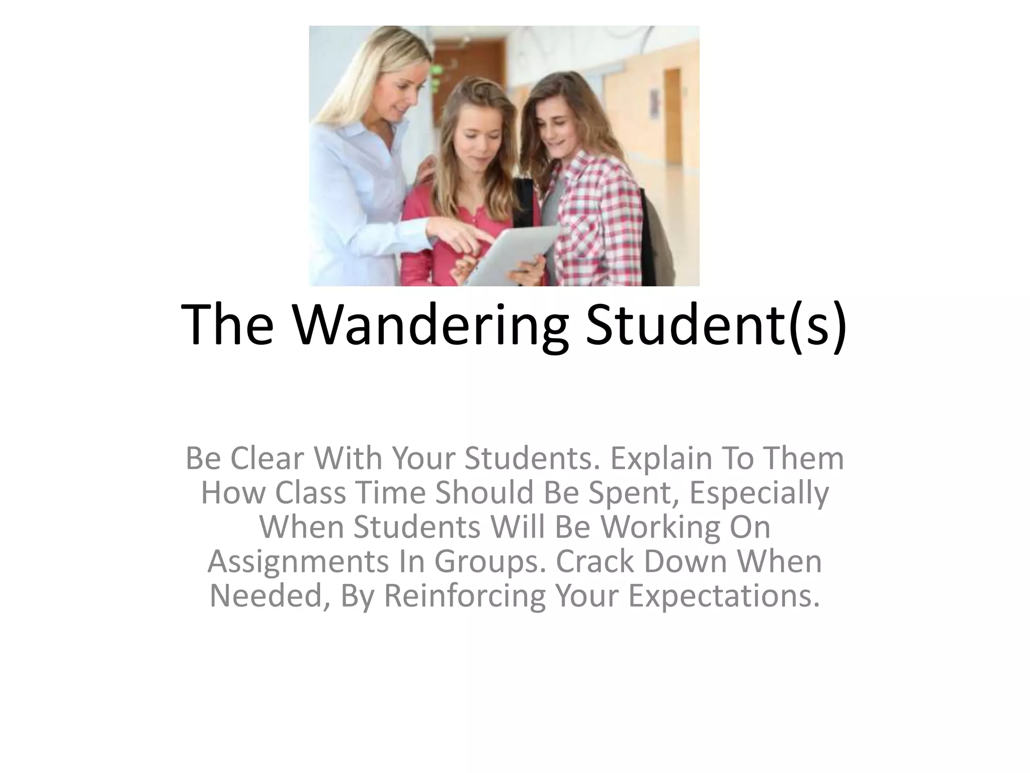 The Wandering Student(s)
Be Clear With Your Students. Explain To Them
How Class Time Should Be Spent, Especially
When Students Will Be Working On
Assignments In Groups. Crack Down When
Needed, By Reinforcing Your Expectations.
 