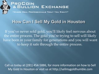 If you’ve never sold gold, you’ll likely feel nervous about
the entire process. The gold you’re trying to sell will likely
have been in your family for generations and you will want
to keep it safe through the entire process.
Call us today at (281) 454-5886, for more information on how to Sell
My Gold In Houston or visit us at http://sellmygoldhumble.com
 