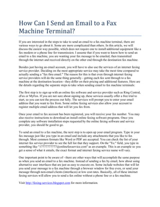 How Can I Send an Email to a Fax
Machine Terminal?
If you are interested in the steps to take to send an email to a fax machine terminal, there are
various ways to go about it. Some are more complicated than others. In this article, we will
discuss the easiest way possible, which does not require one to install additional equipment like a
fax modem or a phone line for transmission. I assume that if you want to know how to send an
email to a fax machine, you are wanting your fax message to be emailed, then transmitted
through the internet and received directly on the other end through the destination fax machine.

Besides just having an email account, you will have to also use the services of an internet faxing
service provider. Deciding on the most appropriate service may take the most time compared to
actually sending a "fax thru email." The reason for this is that even through internet faxing
service providers will do the same thing generally - getting each fax sent through to a fax
machine at the destination location - they differ on their pricing and additional features. Here are
the details regarding the separate steps to take when sending email to fax machine terminals:

The first step is to sign up with an online fax software and service provider such as Ring Central,
eFax or MyFax. If you are not sure about signing up, these services usually offer a free trial to
start, so you can test the process out fully. The services will prompt you to enter your email
address that you want to fax from. Some online faxing services also allow your account to
register multiple email address that will let you fax from.

Once your email to fax account has been registered, you will receive your fax number. You may
also receive instructions to download an install online faxing software programs. Once you
complete any software installation steps requested by the online faxing software and service
provider, you should be good to go.

To send an email to a fax machine, the next step is to open up your email program. Type in your
fax message just like you type in an email and include any attachments that you like to fax
through. Most common formats like Word or PDF are accepted. You can check the list of your
internet fax service provider to see the full list that they support. On the "To:" field, you type in
something like "17777777777@onlinefaxservice.com" as an example. This is an example so you
get a sense of what it entails, the exact format and internet faxing service name will vary.

One important point to be aware of - there are other ways that will accomplish the same purpose
as when you send an email to a fax machine. Instead of sending a fax by email, how about using
alternative user interfaces that are just as easy to execute on. Some include websites that will let
you send your message to a fax machine through a browser window for free even, or send your
message through non-email clients (interfaces) at low cost rates. Basically, all of these internet
faxing services will allow you to send a fax online without a phone line or a fax machine.

Visit http://faxing-services.blogspot.com for more information.
 