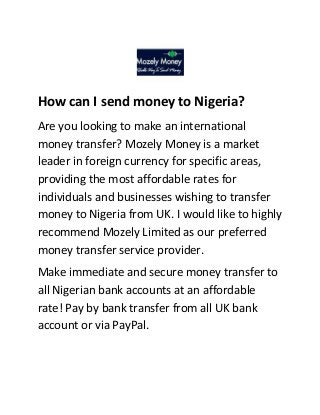 How can I send money to Nigeria?
Are you looking to make an international
money transfer? Mozely Money is a market
leader in foreign currency for specific areas,
providing the most affordable rates for
individuals and businesses wishing to transfer
money to Nigeria from UK. I would like to highly
recommend Mozely Limited as our preferred
money transfer service provider.
Make immediate and secure money transfer to
all Nigerian bank accounts at an affordable
rate! Pay by bank transfer from all UK bank
account or via PayPal.

 