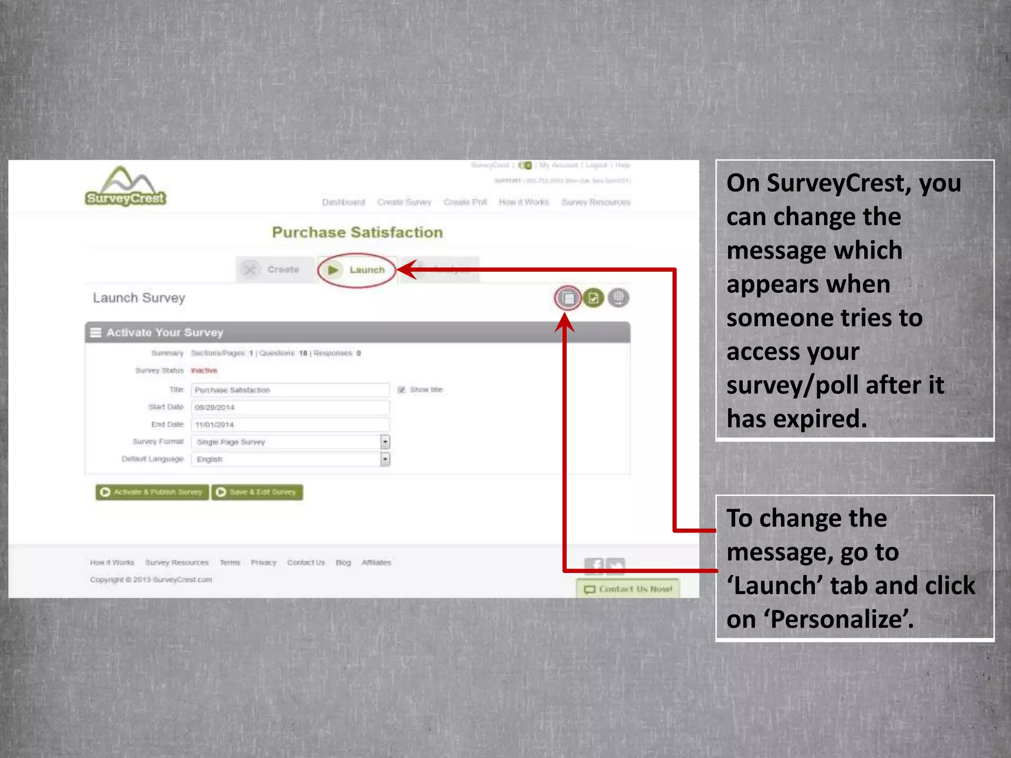 On SurveyCrest, you 
can change the 
message which 
appears when 
someone tries to 
access your 
survey/poll after it 
has expired. 
To change the 
message, go to 
‘Launch’ tab and click 
on ‘Personalize’. 
 