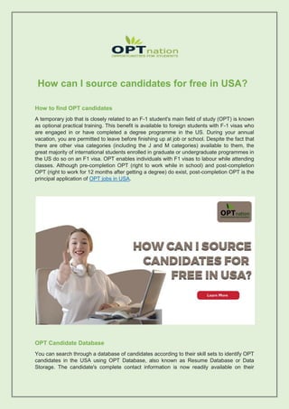 How can I source candidates for free in USA?
How to find OPT candidates
A temporary job that is closely related to an F-1 student's main field of study (OPT) is known
as optional practical training. This benefit is available to foreign students with F-1 visas who
are engaged in or have completed a degree programme in the US. During your annual
vacation, you are permitted to leave before finishing up at job or school. Despite the fact that
there are other visa categories (including the J and M categories) available to them, the
great majority of international students enrolled in graduate or undergraduate programmes in
the US do so on an F1 visa. OPT enables individuals with F1 visas to labour while attending
classes. Although pre-completion OPT (right to work while in school) and post-completion
OPT (right to work for 12 months after getting a degree) do exist, post-completion OPT is the
principal application of OPT jobs in USA.
OPT Candidate Database
You can search through a database of candidates according to their skill sets to identify OPT
candidates in the USA using OPT Database, also known as Resume Database or Data
Storage. The candidate's complete contact information is now readily available on their
 
