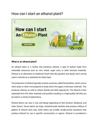 How can I start an ethanol plant?
What is an ethanol plant?
An ethanol plant is a facility that produces ethanol, a type of biofuel made from
renewable resources such as corn, wheat, sugar cane, or other biomass materials.
Ethanol is an alternative to traditional fossil fuels like gasoline and diesel, and it can be
used in vehicles as a substitute for these fuels.
The production of ethanol typically involves a process called fermentation, which occurs
when yeast or other microorganisms break down the sugars in biomass materials. This
produces ethanol, as well as carbon dioxide and other byproducts. The ethanol is then
separated from the other materials and purified, resulting in a high-quality fuel that can
be used in a variety of applications.
Ethanol plants can vary in size and design depending on their location, feedstock, and
other factors. Some plants are large, industrial-scale facilities that produce millions of
gallons of ethanol each year, while others are smaller, locally-owned operations that
produce ethanol for use in specific communities or regions. Ethanol is considered a
 