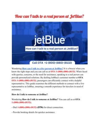How can I talk to a real person at JetBlue?
Wondering How can I talk to a live person at JetBlue? It is a breeze when you
know the right steps and you can call us at OTA 1-(800)-(880)-(8132). When faced
with queries, concerns, or the need for assistance, speaking to a real person can
provide personalized solutions. By dialling JetBlue's customer number at OTA
OTA 1-(800)-(880)-(8132), passengers can efficiently connect with a helpful
representative. This guide examines the different methods to connect with a live
representative at JetBlue, ensuring a smooth experience for travelers in need of
assistance.
How do I talk to someone at JetBlue?
Wondering How do I talk to someone at JetBlue? You can call us at OTA
1-(800)-(880)-(8132).
- Dial 1-(800)-(880)-(8132) (OTA) for direct connection.
- Provide booking details for quicker assistance.
 