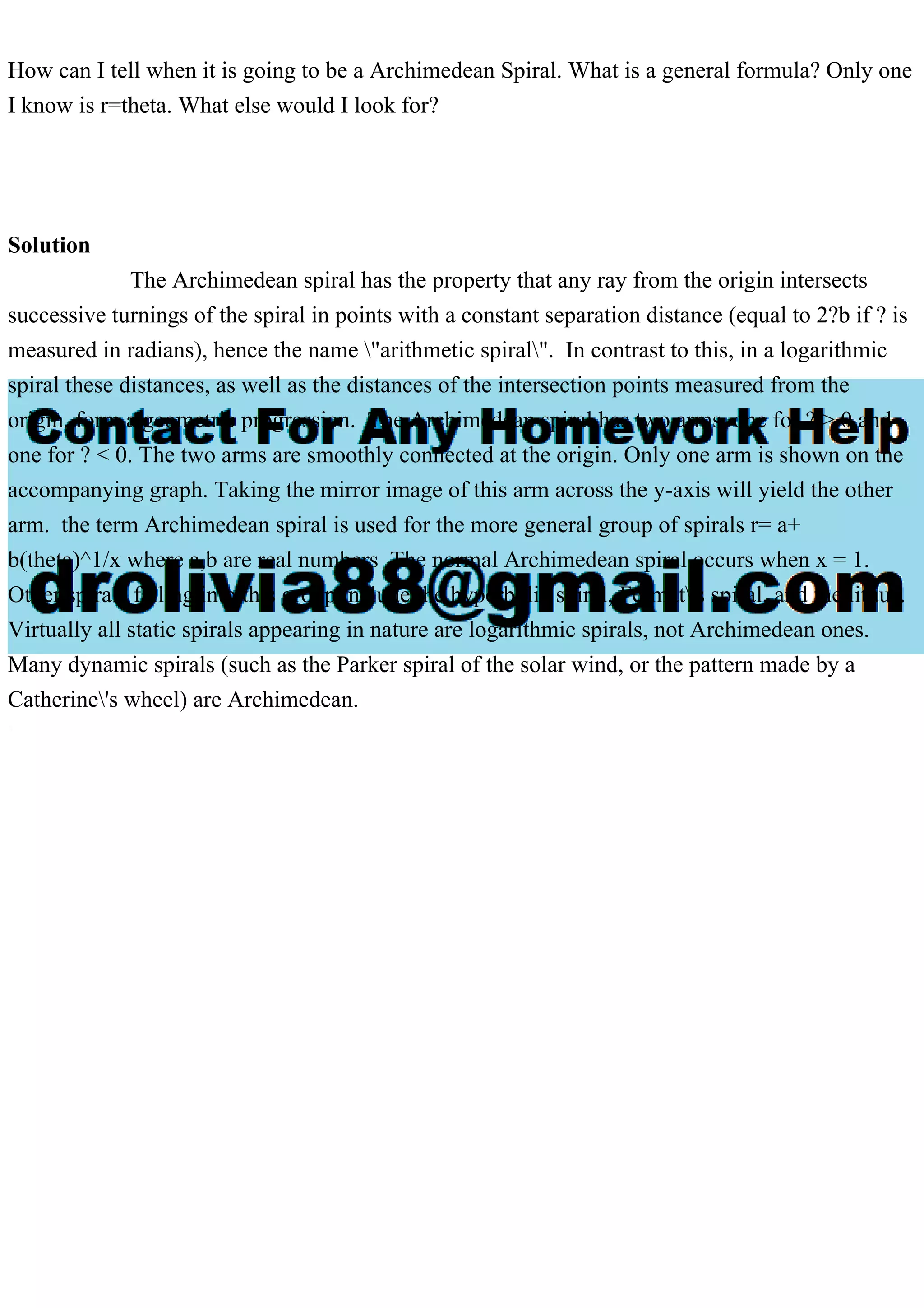 How can I tell when it is going to be a Archimedean Spiral. What is a general formula? Only one
I know is r=theta. What else would I look for?
Solution
The Archimedean spiral has the property that any ray from the origin intersects
successive turnings of the spiral in points with a constant separation distance (equal to 2?b if ? is
measured in radians), hence the name "arithmetic spiral". In contrast to this, in a logarithmic
spiral these distances, as well as the distances of the intersection points measured from the
origin, form a geometric progression. The Archimedean spiral has two arms, one for ? > 0 and
one for ? < 0. The two arms are smoothly connected at the origin. Only one arm is shown on the
accompanying graph. Taking the mirror image of this arm across the y-axis will yield the other
arm. the term Archimedean spiral is used for the more general group of spirals r= a+
b(theta)^1/x where a,b are real numbers The normal Archimedean spiral occurs when x = 1.
Other spirals falling into this group include the hyperbolic spiral, Fermat's spiral, and the lituus.
Virtually all static spirals appearing in nature are logarithmic spirals, not Archimedean ones.
Many dynamic spirals (such as the Parker spiral of the solar wind, or the pattern made by a
Catherine's wheel) are Archimedean.