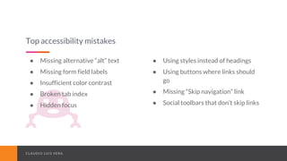 CLAUDIO LUIS VERACLAUDIO LUIS VERA
Top accessibility mistakes
● Missing alternative “alt” text
● Missing form field labels
● Insufficient color contrast
● Broken tab index
● Hidden focus
● Using styles instead of headings
● Using buttons where links should
go
● Missing “Skip navigation” link
● Social toolbars that don’t skip links
 