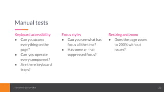 CLAUDIO LUIS VERACLAUDIO LUIS VERA 23
Manual tests
Keyboard accessibility
● Can you access
everything on the
page?
● Can you operate
every component?
● Are there keyboard
traps?
Focus styles
● Can you see what has
focus all the time?
● Has some a- - hat
suppressed focus?
Resizing and zoom
● Does the page zoom
to 200% without
issues?
 