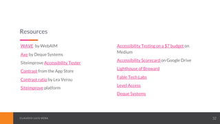 CLAUDIO LUIS VERACLAUDIO LUIS VERA 32
Resources
WAVE by WebAIM
Axe by Deque Systems
Siteimprove Accessibility Tester
Contrast from the App Store
Contrast ratio by Lea Verou
Siteimprove platform
Accessibility Testing on a $7 budget on
Medium
Accessibility Scorecard on Google Drive
Lighthouse of Broward
Fable Tech Labs
Level Access
Deque Systems
 