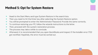 Method 5: Opt for System Restore
● Head to the Start Menu and type System Restore in the search box.
● Then you need to hit the Enter key after selecting the System Restore option.
● You will be prompted to enter the Administrator Password. Provide the same correctly.
● To continue restoring your PC, follow the wizards instructions to the letter.
● Then, proceed with the system restoration process.
● The process may take a while to conclude.
● Afterward, it is recommended that you open QuickBooks and inspect if the Installer error 1722
got rectified. Hopefully, the error must be sorted out.
 