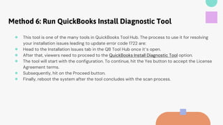 Method 6: Run QuickBooks Install Diagnostic Tool
● This tool is one of the many tools in QuickBooks Tool Hub. The process to use it for resolving
your installation issues leading to update error code 1722 are:
● Head to the Installation Issues tab in the QB Tool Hub once it’s open.
● After that, viewers need to proceed to the QuickBooks Install Diagnostic Tool option.
● The tool will start with the configuration. To continue, hit the Yes button to accept the License
Agreement terms.
● Subsequently, hit on the Proceed button.
● Finally, reboot the system after the tool concludes with the scan process.
 