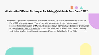 What are the Different Techniques for Solving QuickBooks Error Code 1722?
QuickBooks update Installation can encounter different technical hindrances. QuickBooks
Error 1722 is one such error. This error code is mostly attributed to damaged
Microsoft.Net Framework, or MSMXL. It can also result from damaged installer or intrusion
of the QuickBooks error code 1722. For further information read this article till the very
end, it shall explain the different causes and fixes for QuickBooks Error 1722.
 