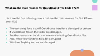 What are the main reasons for QuickBooks Error Code 1722?
Here are the five following points that are the main reasons for QuickBooks
error 1722
● The users may face issue if QuickBooks installer is damaged or broken.
● If QuickBooks files in the folder are damaged.
● Another reason can be Virus or malware infecting QuickBooks files.
● Also, when your windows files got corrupted.
● Windows Registry entries are damaged.
 
