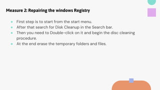 Measure 2: Repairing the windows Registry
● First step is to start from the start menu.
● After that search for Disk Cleanup in the Search bar.
● Then you need to Double-click on it and begin the disc cleaning
procedure.
● At the end erase the temporary folders and files.
 