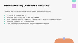 Method 3: Updating QuickBooks in manual way
Following the instruction below, you can easily update QuickBooks.
● Firstly go to the Help menu
● And then second, choose Update QuickBooks.
● After choosing update QuickBooks, choose the updates you want to download
● And then click the Get Updates button.
● Then select Update and wait for the procedure to complete.
 