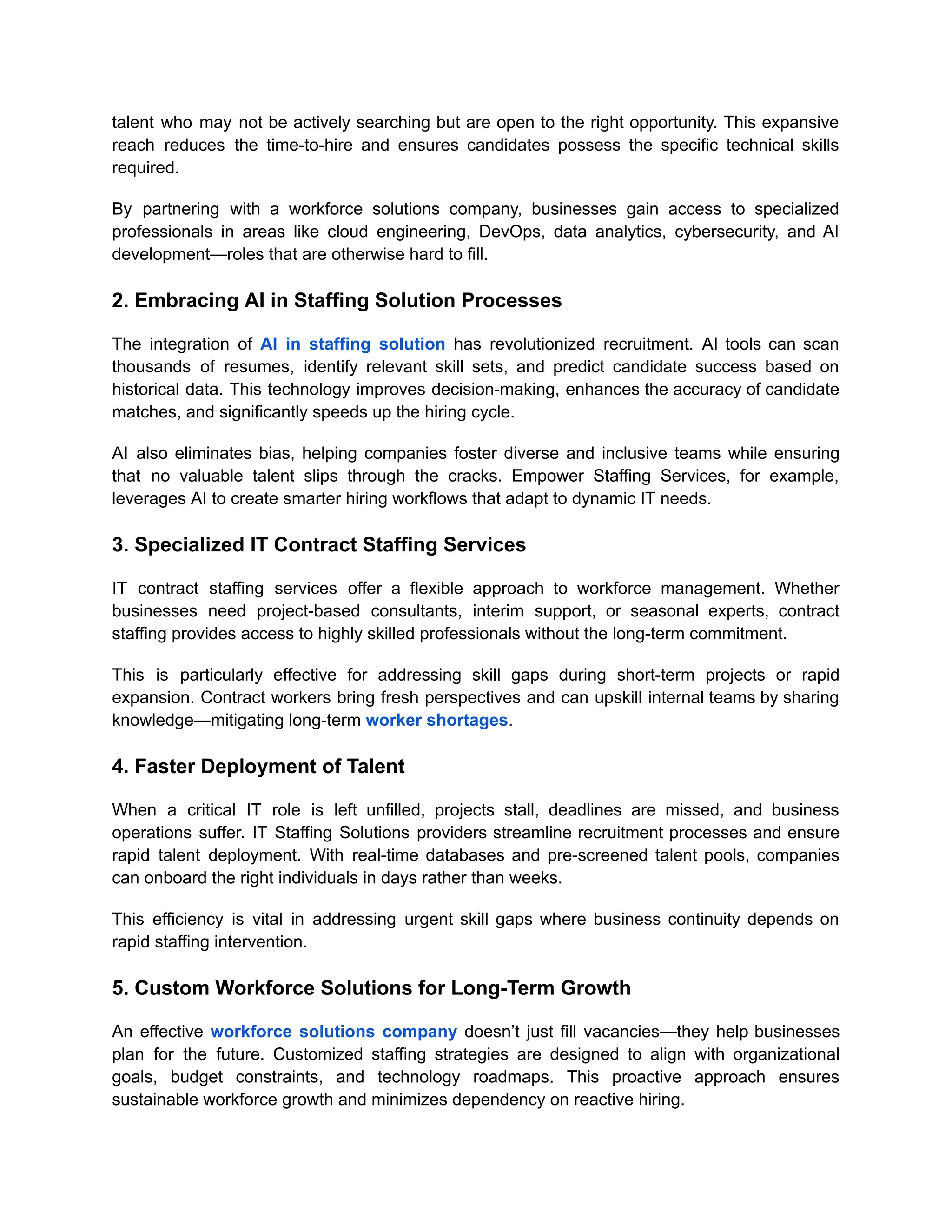 talent who may not be actively searching but are open to the right opportunity. This expansive
reach reduces the time-to-hire and ensures candidates possess the specific technical skills
required.
By partnering with a workforce solutions company, businesses gain access to specialized
professionals in areas like cloud engineering, DevOps, data analytics, cybersecurity, and AI
development—roles that are otherwise hard to fill.
2. Embracing AI in Staffing Solution Processes
The integration of AI in staffing solution has revolutionized recruitment. AI tools can scan
thousands of resumes, identify relevant skill sets, and predict candidate success based on
historical data. This technology improves decision-making, enhances the accuracy of candidate
matches, and significantly speeds up the hiring cycle.
AI also eliminates bias, helping companies foster diverse and inclusive teams while ensuring
that no valuable talent slips through the cracks. Empower Staffing Services, for example,
leverages AI to create smarter hiring workflows that adapt to dynamic IT needs.
3. Specialized IT Contract Staffing Services
IT contract staffing services offer a flexible approach to workforce management. Whether
businesses need project-based consultants, interim support, or seasonal experts, contract
staffing provides access to highly skilled professionals without the long-term commitment.
This is particularly effective for addressing skill gaps during short-term projects or rapid
expansion. Contract workers bring fresh perspectives and can upskill internal teams by sharing
knowledge—mitigating long-term worker shortages.
4. Faster Deployment of Talent
When a critical IT role is left unfilled, projects stall, deadlines are missed, and business
operations suffer. IT Staffing Solutions providers streamline recruitment processes and ensure
rapid talent deployment. With real-time databases and pre-screened talent pools, companies
can onboard the right individuals in days rather than weeks.
This efficiency is vital in addressing urgent skill gaps where business continuity depends on
rapid staffing intervention.
5. Custom Workforce Solutions for Long-Term Growth
An effective workforce solutions company doesn’t just fill vacancies—they help businesses
plan for the future. Customized staffing strategies are designed to align with organizational
goals, budget constraints, and technology roadmaps. This proactive approach ensures
sustainable workforce growth and minimizes dependency on reactive hiring.
 